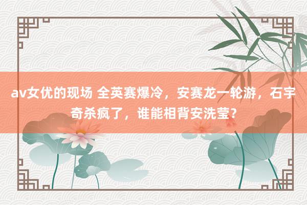 av女优的现场 全英赛爆冷，安赛龙一轮游，石宇奇杀疯了，谁能相背安洗莹？