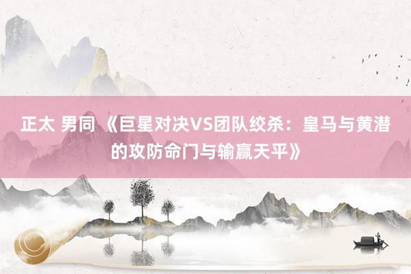 正太 男同 《巨星对决VS团队绞杀：皇马与黄潜的攻防命门与输赢天平》