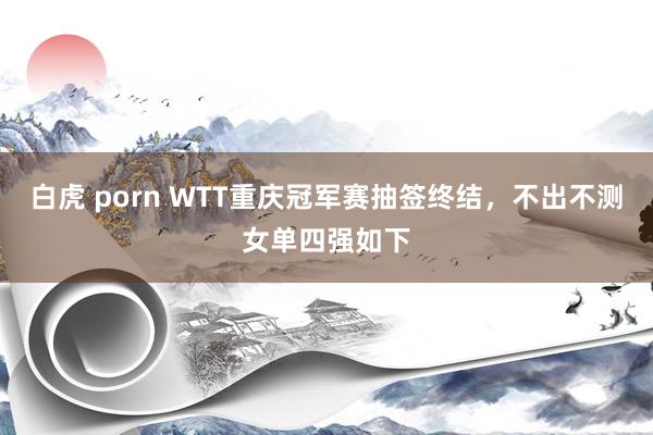 白虎 porn WTT重庆冠军赛抽签终结，不出不测女单四强如下