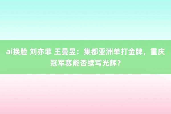 ai换脸 刘亦菲 王曼昱：集都亚洲单打金牌，重庆冠军赛能否续写光辉？