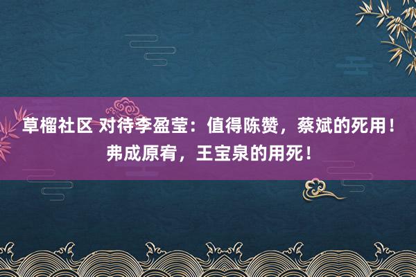 草榴社区 对待李盈莹：值得陈赞，蔡斌的死用！弗成原宥，王宝泉的用死！