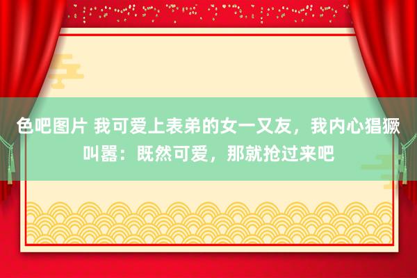 色吧图片 我可爱上表弟的女一又友，我内心猖獗叫嚣：既然可爱，那就抢过来吧