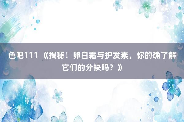 色吧111 《揭秘！卵白霜与护发素，你的确了解它们的分袂吗？》