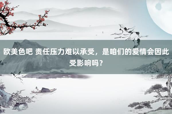 欧美色吧 责任压力难以承受，是咱们的爱情会因此受影响吗？