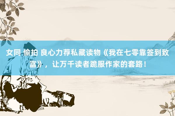 女同 偷拍 良心力荐私藏读物《我在七零靠签到致富》，让万千读者跪服作家的套路！