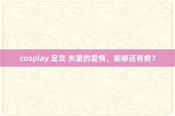 cosplay 足交 失望的爱情，能够还有救？