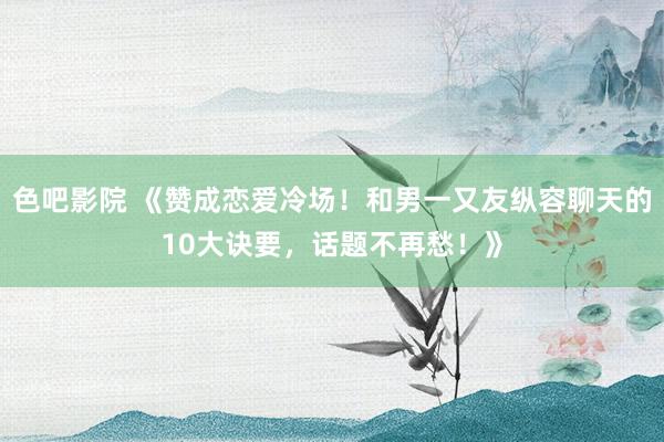 色吧影院 《赞成恋爱冷场！和男一又友纵容聊天的10大诀要，话题不再愁！》