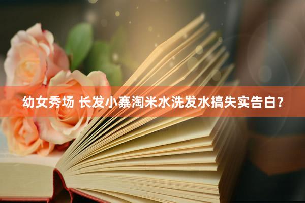 幼女秀场 长发小寨淘米水洗发水搞失实告白？