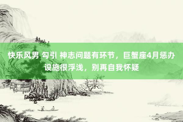 快乐风男 勾引 神志问题有环节，巨蟹座4月惩办设施很浮浅，别再自我怀疑