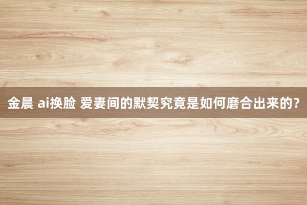 金晨 ai换脸 爱妻间的默契究竟是如何磨合出来的？