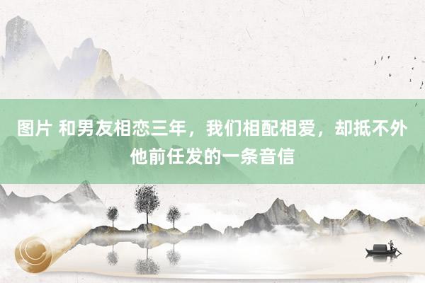 图片 和男友相恋三年，我们相配相爱，却抵不外他前任发的一条音信