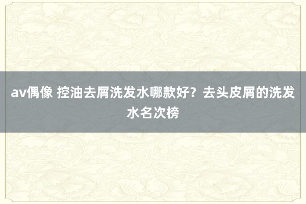 av偶像 控油去屑洗发水哪款好？去头皮屑的洗发水名次榜