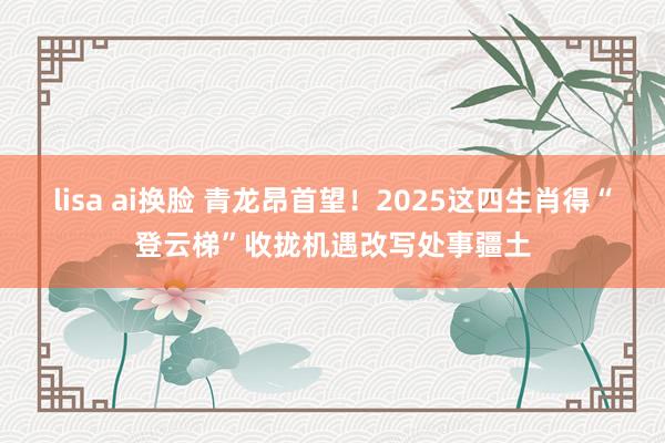 lisa ai换脸 青龙昂首望！2025这四生肖得“登云梯”收拢机遇改写处事疆土