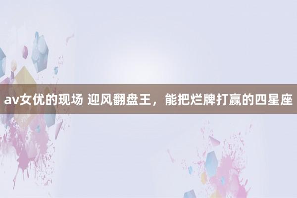 av女优的现场 迎风翻盘王，能把烂牌打赢的四星座