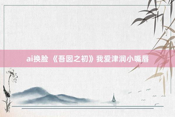 ai换脸 《吾囡之初》我爱津润小嘴唇