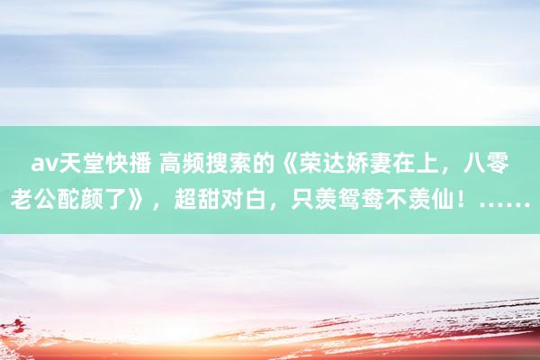 av天堂快播 高频搜索的《荣达娇妻在上，八零老公酡颜了》，超甜对白，只羡鸳鸯不羡仙！……