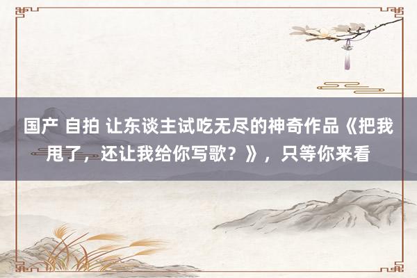 国产 自拍 让东谈主试吃无尽的神奇作品《把我甩了，还让我给你写歌？》，只等你来看