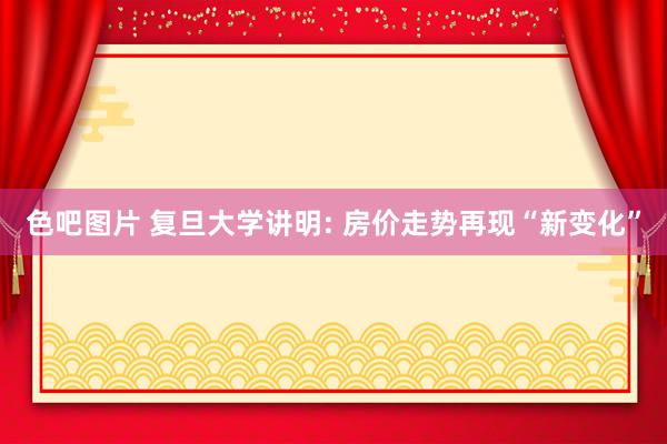 色吧图片 复旦大学讲明: 房价走势再现“新变化”
