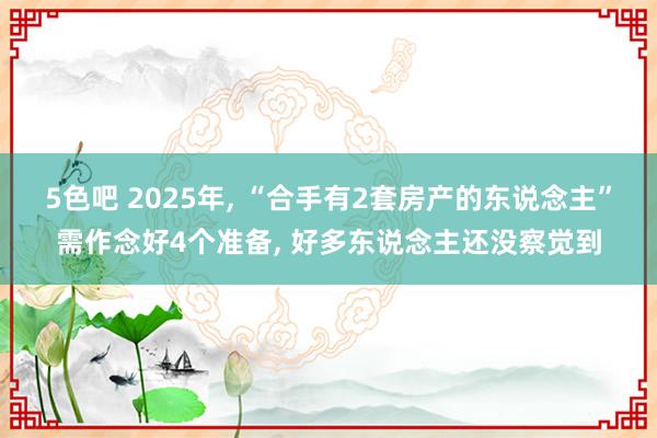 5色吧 2025年, “合手有2套房产的东说念主”需作念好4个准备, 好多东说念主还没察觉到