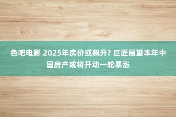 色吧电影 2025年房价或飙升? 巨匠展望本年中国房产或将开动一轮暴涨