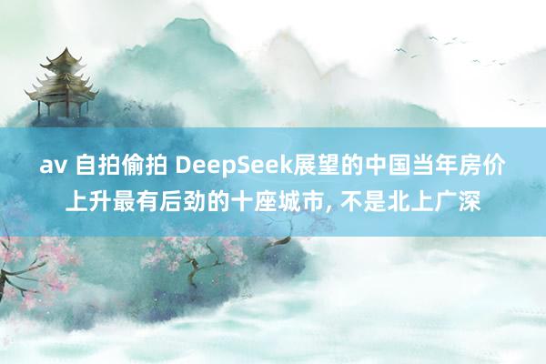 av 自拍偷拍 DeepSeek展望的中国当年房价上升最有后劲的十座城市, 不是北上广深