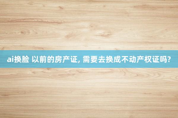 ai换脸 以前的房产证, 需要去换成不动产权证吗?