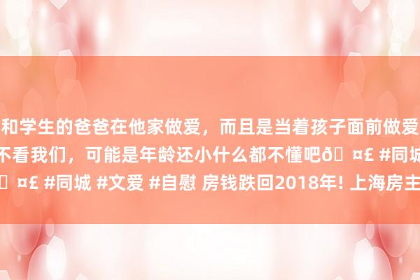 和学生的爸爸在他家做爱，而且是当着孩子面前做爱，太刺激了，孩子完全不看我们，可能是年龄还小什么都不懂吧🤣 #同城 #文爱 #自慰 房钱跌回2018年! 上海房主, 集体破防…