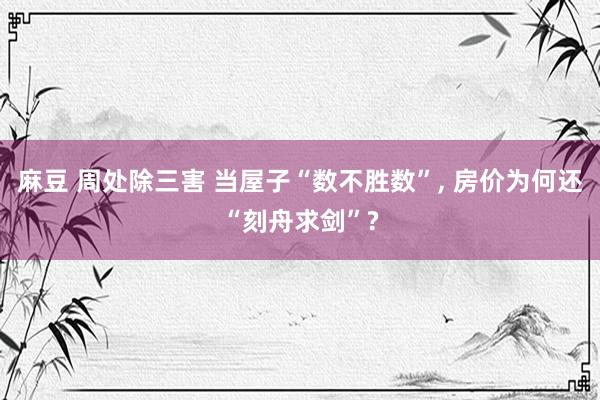 麻豆 周处除三害 当屋子“数不胜数”, 房价为何还“刻舟求剑”?