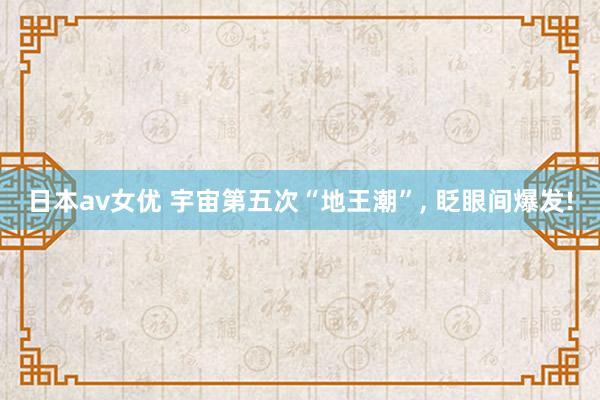 日本av女优 宇宙第五次“地王潮”, 眨眼间爆发!