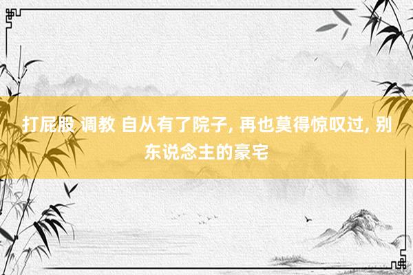 打屁股 调教 自从有了院子, 再也莫得惊叹过, 别东说念主的豪宅