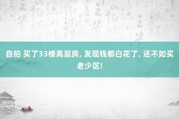 自拍 买了33楼高层房, 发现钱都白花了, 还不如买老少区!