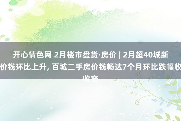 开心情色网 2月楼市盘货·房价 | 2月超40城新址价钱环比上升, 百城二手房价钱畅达7个月环比跌幅收窄