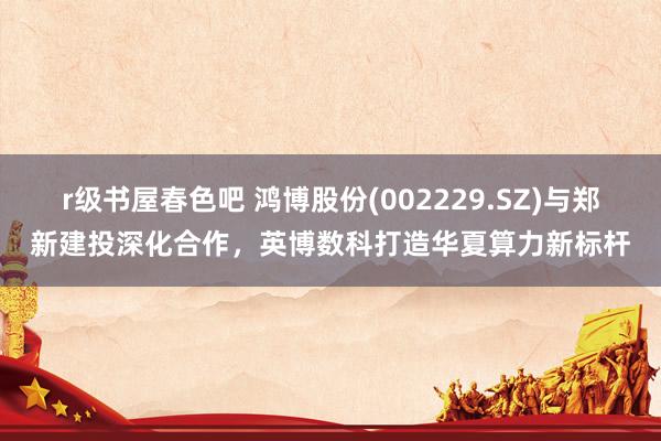 r级书屋春色吧 鸿博股份(002229.SZ)与郑新建投深化合作，英博数科打造华夏算力新标杆
