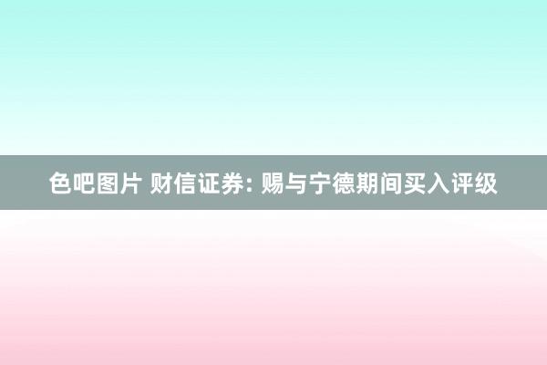 色吧图片 财信证券: 赐与宁德期间买入评级