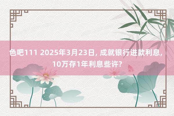 色吧111 2025年3月23日, 成就银行进款利息, 10万存1年利息些许?