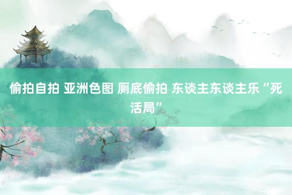 偷拍自拍 亚洲色图 厕底偷拍 东谈主东谈主乐“死活局”