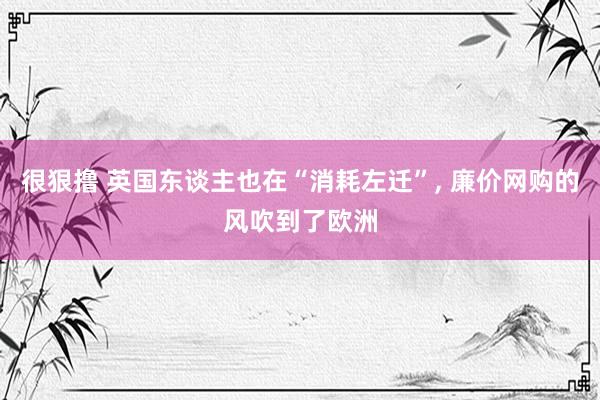 很狠撸 英国东谈主也在“消耗左迁”, 廉价网购的风吹到了欧洲