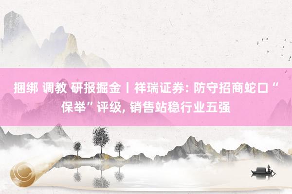 捆绑 调教 研报掘金丨祥瑞证券: 防守招商蛇口“保举”评级, 销售站稳行业五强