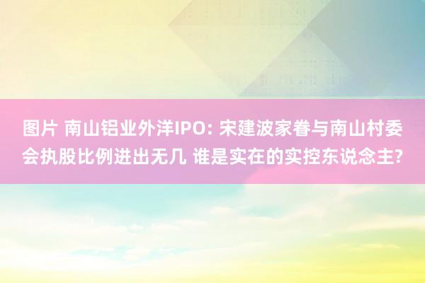 图片 南山铝业外洋IPO: 宋建波家眷与南山村委会执股比例进出无几 谁是实在的实控东说念主?