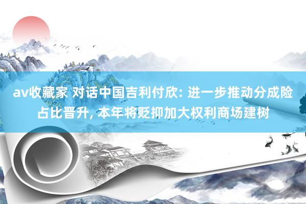 av收藏家 对话中国吉利付欣: 进一步推动分成险占比晋升, 本年将贬抑加大权利商场建树