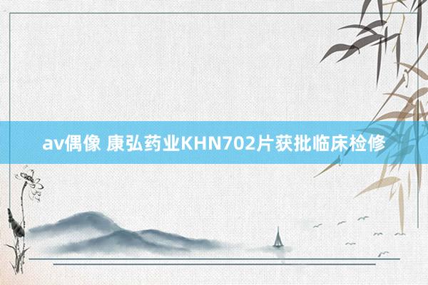 av偶像 康弘药业KHN702片获批临床检修