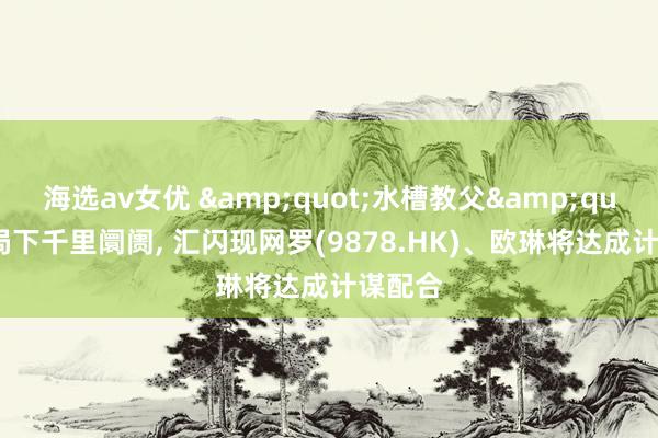 海选av女优 &quot;水槽教父&quot;入局下千里阛阓, 汇闪现网罗(9878.HK)、欧琳将达成计谋配合