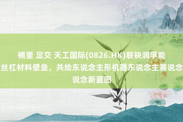 楠里 足交 天工国际(0826.HK)联袂润孚能源打破丝杠材料壁垒，共绘东说念主形机器东说念主赛说念新蓝图