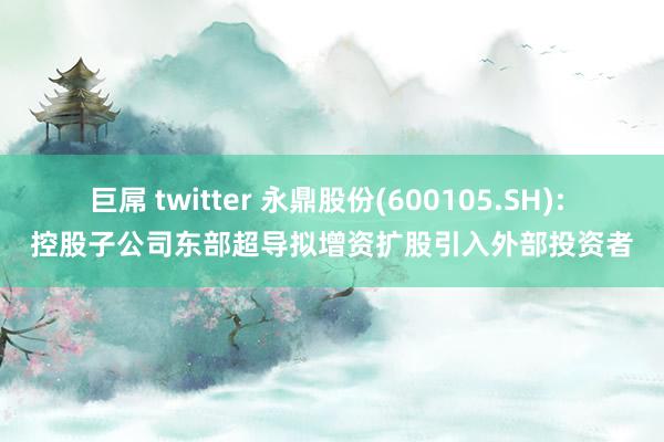 巨屌 twitter 永鼎股份(600105.SH): 控股子公司东部超导拟增资扩股引入外部投资者