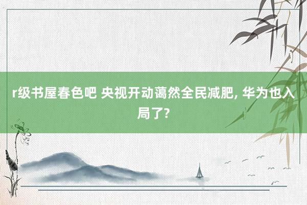 r级书屋春色吧 央视开动蔼然全民减肥, 华为也入局了?