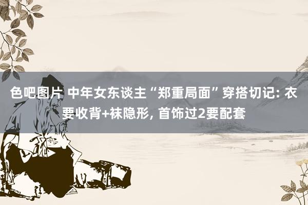 色吧图片 中年女东谈主“郑重局面”穿搭切记: 衣要收背+袜隐形, 首饰过2要配套