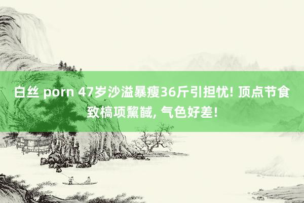 白丝 porn 47岁沙溢暴瘦36斤引担忧! 顶点节食致槁项黧馘, 气色好差!