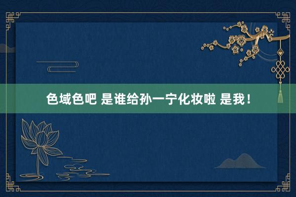 色域色吧 是谁给孙一宁化妆啦 是我！