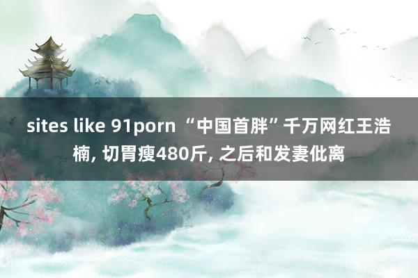 sites like 91porn “中国首胖”千万网红王浩楠, 切胃瘦480斤, 之后和发妻仳离