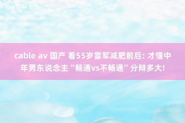 cable av 国产 看55岁雷军减肥前后: 才懂中年男东说念主“畅通vs不畅通”分辩多大!